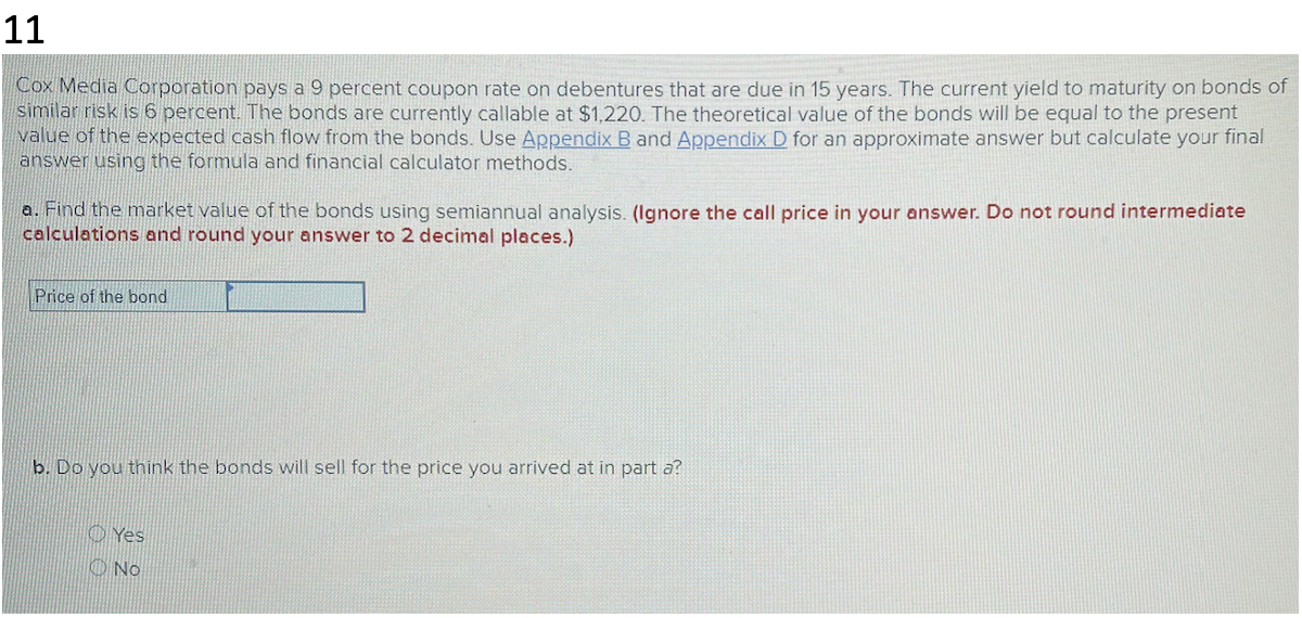 11
Cox Media Corporation pays a 9 percent coupon rate on debentures that are due in 15 years. The current yield to maturity on bonds of
similar risk is 6 percent. The bonds are currently callable at $1,220. The theoretical value of the bonds will be equal to the present
value of the expected cash flow from the bonds. Use Appendix B and Appendix D for an approximate answer but calculate your final
answer using the formula and financial calculator methods.
a. Find the market value of the bonds using semiannual analysis. (Ignore the call price in your answer. Do not round intermediate
calculations and round your answer to 2 decimal places.)
Price of the bond
b. Do you think the bonds will sell for the price you arrived at in part a?
Yes
No
