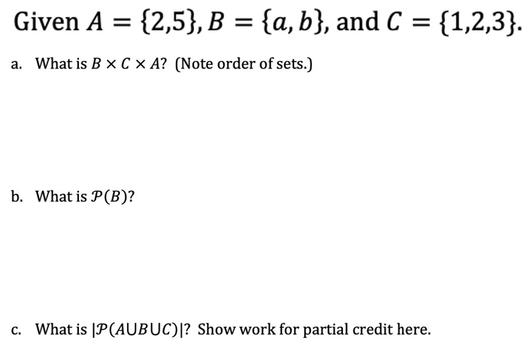 Given A = = {2,5}, B = {a,b}, and C = {1,2,3}.
a. What is B x C × A? (Note order of sets.)
b. What is P(B)?
c. What is |P(AUBUC)|? Show work for partial credit here.