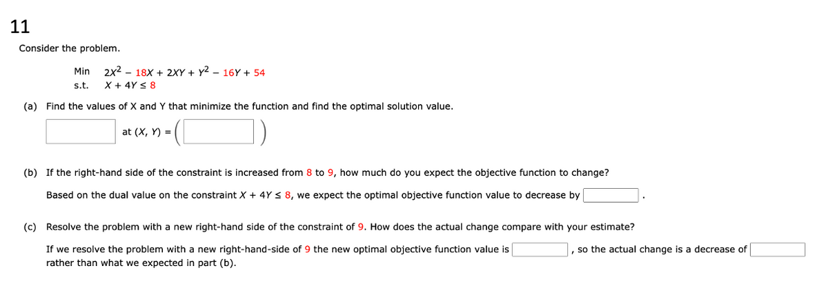 11
Consider the problem.
Min
s.t.
2x² 18x + 2XY+Y2 - 16Y + 54
X + 4Y ≤ 8
(a) Find the values of X and Y that minimize the function and find the optimal solution value.
at (X, Y) =
(b) If the right-hand side of the constraint is increased from 8 to 9, how much do you expect the objective function to change?
Based on the dual value on the constraint X + 4Y ≤ 8, we expect the optimal objective function value to decrease by
(c) Resolve the problem with a new right-hand side of the constraint of 9. How does the actual change compare with your estimate?
, so the actual change is a decrease of
If we resolve the problem with a new right-hand-side of 9 the new optimal objective function value is
rather than what we expected in part (b).