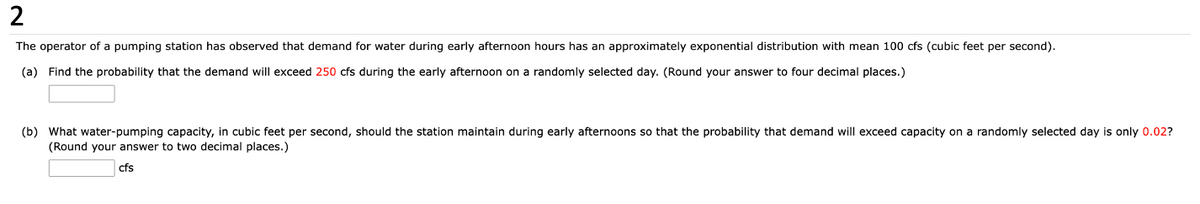 2
The operator of a pumping station has observed that demand for water during early afternoon hours has an approximately exponential distribution with mean 100 cfs (cubic feet per second).
(a) Find the probability that the demand will exceed 250 cfs during the early afternoon on a randomly selected day. (Round your answer to four decimal places.)
(b) What water-pumping capacity, in cubic feet per second, should the station maintain during early afternoons so that the probability that demand will exceed capacity on a randomly selected day is only 0.02?
(Round your answer to two decimal places.)
cfs