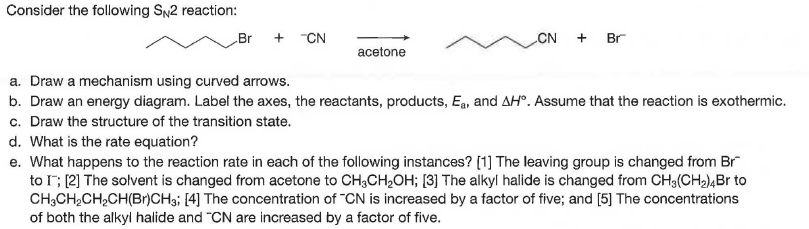 Consider the following SN2 reaction:
Br
+ CN
CN
+ Br
acetone
a. Draw a mechanism using curved arrows.
b. Draw an energy diagram. Label the axes, the reactants, products, Ea, and AH°. Assume that the reaction is exothermic.
c. Draw the structure of the transition state.
d. What is the rate equation?
e. What happens to the reaction rate in each of the following instances? [1] The leaving group is changed from Br
to I; (2] The solvent is changed from acetone to CH,CH,OH; [3] The alkyl halide is changed from CH3(CH2),Br to
CH,CH,CH,CH(Br)CH; [4] The concentration of "CN is increased by a factor of five; and [5] The concentrations
of both the alkyl halide and "CN are increased by a factor of five.
