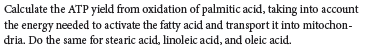 Calculate the ATP yield from oxidation of palmitic acid, taking into account
the energy needed to activate the fatty acid and transport it into mitochon-
dria. Do the same for stearic acid, linoleic acid, and oleic acid.
