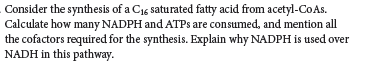 Consider the synthesis of a C15 saturated fatty acid from acetyl-CoAs.
Calculate how many NADPH and ATPS are consumed, and mention all
the cofactors required for the synthesis. Explain why NADPH is used over
NADH in this pathway.
