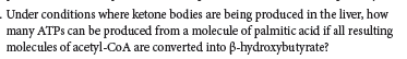 Under conditions where ketone bodies are being produced in the liver, how
many ATPS can be produced from a molecule of palmitic acid if all resulting
molecules of acetyl-CoA are converted into B-hydroxybutyrate?
