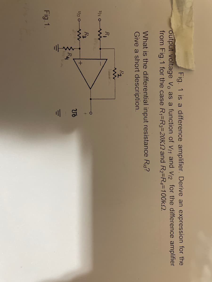 三m +6
output voltage Vo as a function of V11 and V12 for the difference amplifier
from Fig.1 for the case R,=R3=20KQ and R2=R4=100KS2.
Fig. 1 is a difference amplifier. Derive an expression for the
What is the differential input resistance Rid?
Give a short description.
R2
R1
R3
U/2 o
R4
Weka
Fig. 1.
