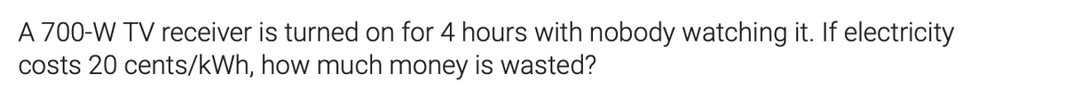 A 700-W TV receiver is turned on for 4 hours with nobody watching it. If electricity
costs 20 cents/kWh, how much money is wasted?
