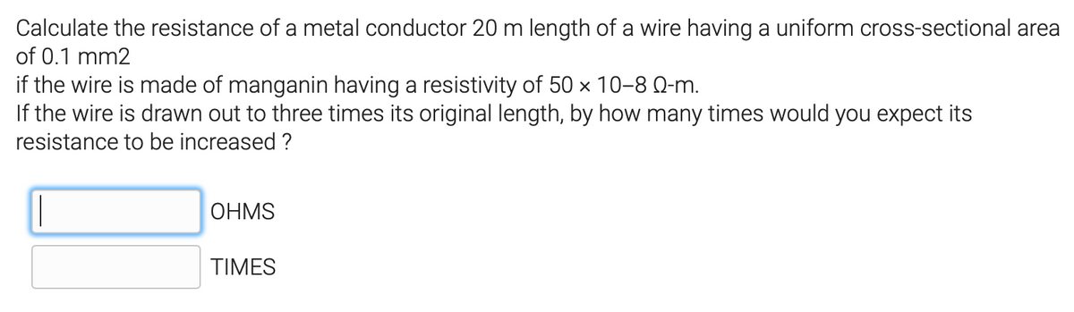 Calculate the resistance of a metal conductor 20 m length of a wire having a uniform cross-sectional area
of 0.1 mm2
if the wire is made of manganin having a resistivity of 50 x 10-8 Q-m.
If the wire is drawn out to three times its original length, by how many times would you expect its
resistance to be increased ?
OHMS
TIMES
