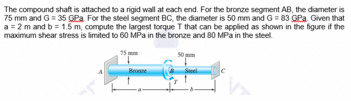 The compound shaft is attached to a rigid wall at each end. For the bronze segment AB, the diameter is
75 mm and G = 35 GPa. For the steel segment BC, the diameter is 50 mm and G = 83 GPa. Given that
a = 2 m and b = 1.5 m, compute the largest torque I that can be applied as shown in the figure if the
maximum shear stress is limited to 60 MPa in the bronze and 80 MPa in the steel.
75 mm
50 mm
A
Bronze
Steel
