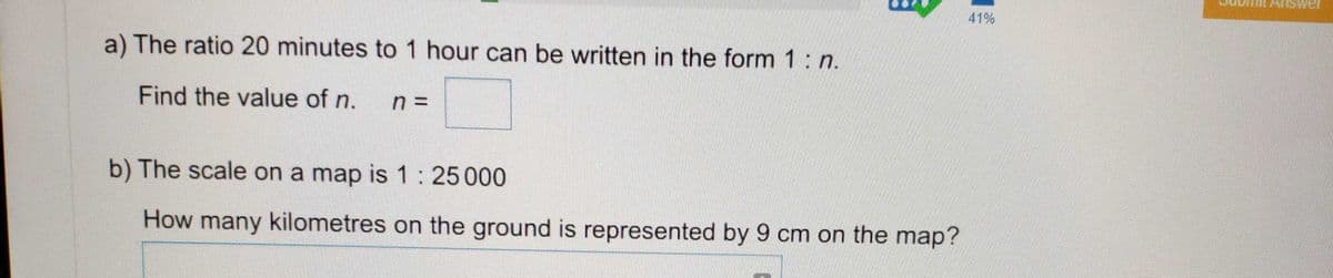 41%
a) The ratio 20 minutes to 1 hour can be written in the form 1: n.
Find the value of n.
b) The scale on a map is 1:25000
How many kilometres on the ground is represented by 9 cm on the map?
