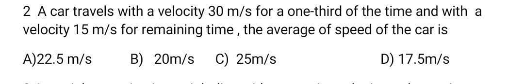 2 A car travels with a velocity 30 m/s for a one-third of the time and with a
velocity 15 m/s for remaining time , the average of speed of the car is
A)22.5 m/s
B) 20m/s
C) 25m/s
D) 17.5m/s
