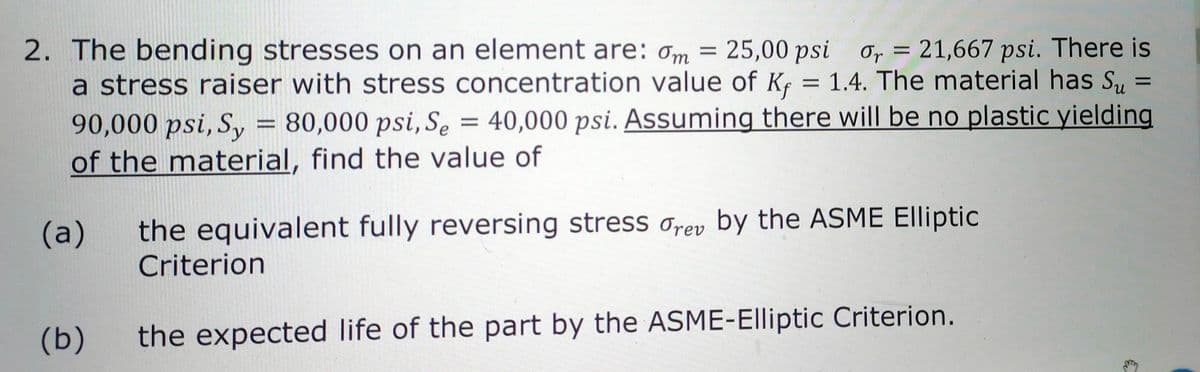 =
2. The bending stresses on an element are: om = 25,00 psi or= 21,667 psi. There is
a stress raiser with stress concentration value of K = 1.4. The material has Su
90,000 psi, Sy = 80,000 psi, Se = 40,000 psi. Assuming there will be no plastic yielding
of the material, find the value of
(a) the equivalent fully reversing stress drev by the ASME Elliptic
Criterion
(b) the expected life of the part by the ASME-Elliptic Criterion.