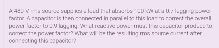 A 480-V rms source supplies a load that absorbs 100 kW at a 0.7 lagging power
factor. A capacitor is then connected in parallel to this load to correct the overall
power factor to 0.9 lagging. What reactive power must this capacitor produce to
correct the power factor? What will be the resulting rms source current after
connecting this capacitor?
