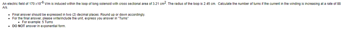 An electric field of 170 x10-6 V/m
A/s.
induced within the loop of long solenoid with cross sectional area of 3.21 cm2. The radius of the loop is 2.45 cm. Calculate the number of turns if the current in the winding is increasing at a rate of 88
Final answer should be expressed in two (2) decimal places. Round up or down accordingly.
• For the final answer, please write/include the unit, express you answer in "Turns"
. For example: 5 Turns
• DO NOT answer in exponential form.