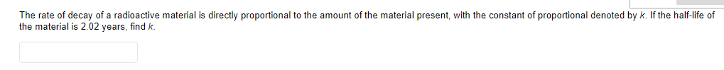 The rate of decay of a radioactive material is directly proportional to the amount of the material present, with the constant of proportional denoted by k. If the half-life of
the material is 2.02 years, find k.