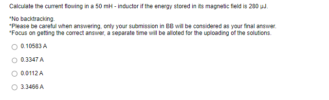 Calculate the current flowing in a 50 mH - inductor if the energy stored in its magnetic field is 280 µJ.
*No backtracking.
*Please be careful when answering, only your submission in BB will be considered as your final answer.
*Focus on getting the correct answer, a separate time will be alloted for the uploading of the solutions.
0.10583 A
0.3347 A
0.0112 A
3.3466 A