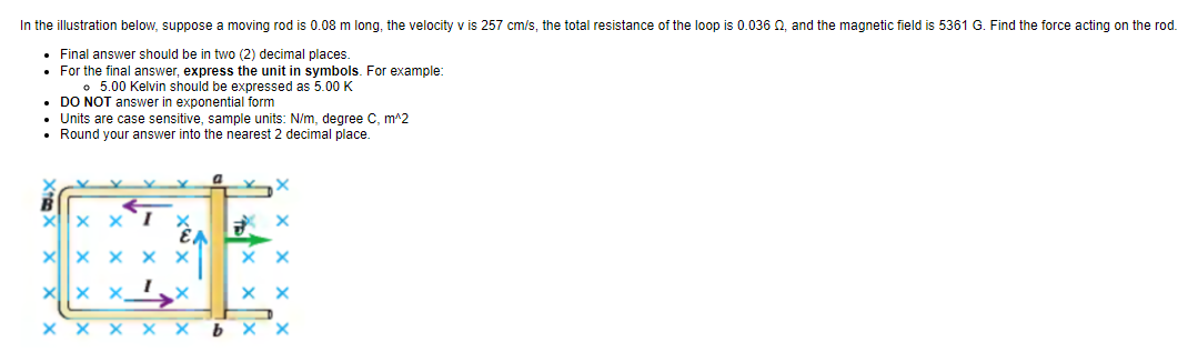 In the
illustration below, suppose a moving rod is 0.08 m long, the velocity v is 257 cm/s, the total resistance of the loop is 0.036 02, and the magnetic field is 5361 G. Find the force acting on the rod.
• Final answer should be in two (2) decimal places.
• For the final answer, express the unit in symbols. For example:
。 5.00 Kelvin should be expressed as 5.00 K
• DO NOT answer in exponential form
• Units are case sensitive, sample units: N/m, degree C, m^2
• Round your answer into the nearest 2 decimal place.
X
EA
X
XXI
X xx X X
XXX
X
X X X X X bxx
X
xx
xx