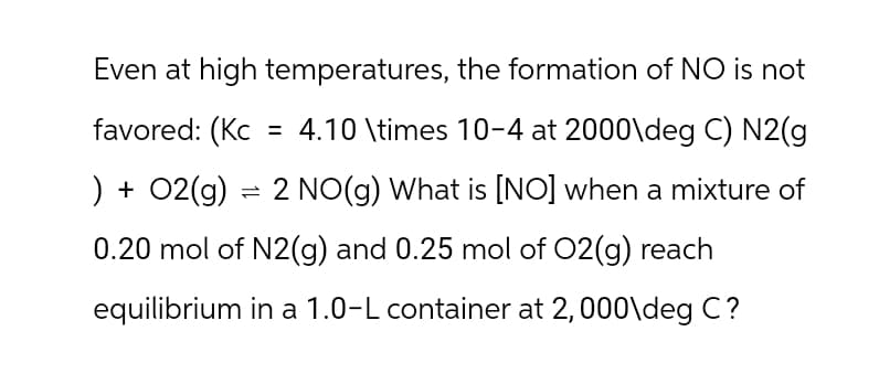 Even at high temperatures, the formation of NO is not
favored: (Kc = 4.10 \times 10-4 at 2000\deg C) N2(g
) + O2(g) = 2 NO(g) What is [NO] when a mixture of
0.20 mol of N2(g) and 0.25 mol of O2(g) reach
equilibrium in a 1.0-L container at 2,000\deg C?