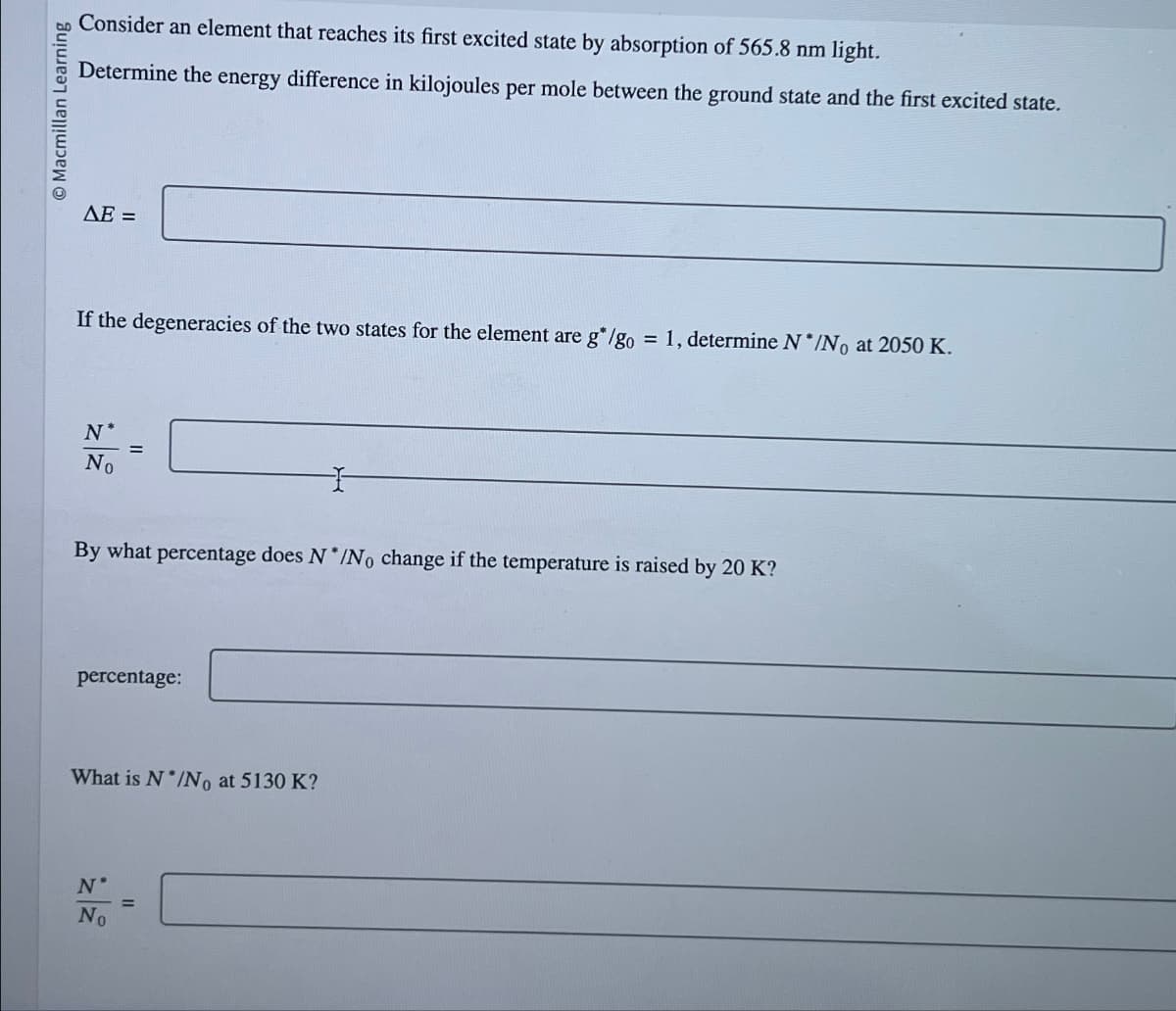 Macmillan Learning
Consider an element that reaches its first excited state by absorption of 565.8 nm light.
Determine the energy difference in kilojoules per mole between the ground state and the first excited state.
ΔΕ =
If the degeneracies of the two states for the element are g*/go= 1, determine N*/No at 2050 K.
N
No
=
By what percentage does N*/No change if the temperature is raised by 20 K?
percentage:
What is N*/No at 5130 K?
N*
No