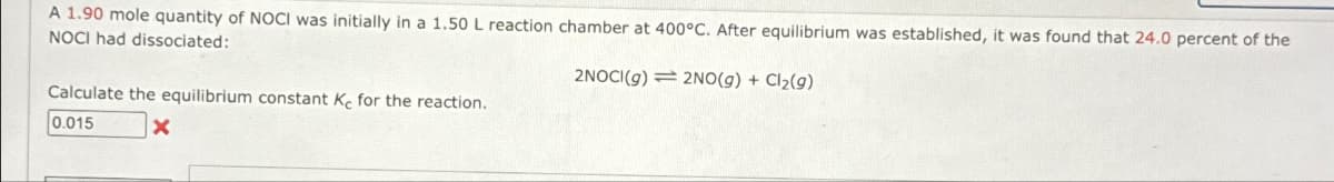 A 1.90 mole quantity of NOCI was initially in a 1.50 L reaction chamber at 400°C. After equilibrium was established, it was found that 24.0 percent of the
NOCI had dissociated:
2NOCI(g) 2NO(g) + Cl₂(g)
Calculate the equilibrium constant Ke for the reaction.
0.015