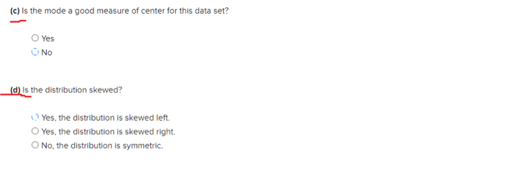 (c) Is the mode a good measure of center for this data set?
O Yes
U No
(d) Is the distribution skewed?
) Yes, the distribution is skewed left.
O Yes, the distribution is skewed right.
O No, the distribution is symmetric.
