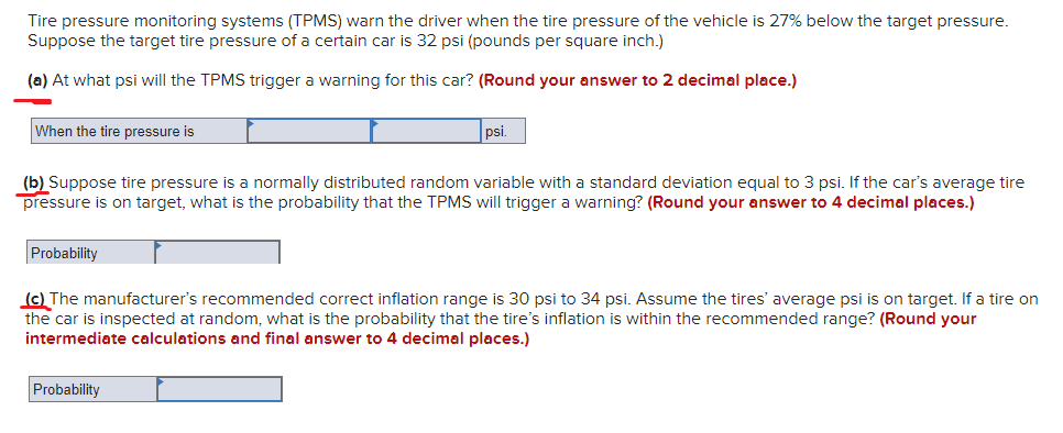 Tire pressure monitoring systems (TPMS) warn the driver when the tire pressure of the vehicle is 27% below the target pressure.
Suppose the target tire pressure of a certain car is 32 psi (pounds per square inch.)
(a) At what psi will the TPMS trigger a warning for this car? (Round your answer to 2 decimal place.)
When the tire pressure is
psi.
(b) Suppose tire pressure is a normally distributed random variable with a standard deviation equal to 3 psi. If the car's average tire
pressure is on target, what is the probability that the TPMS will trigger a warning? (Round your answer to 4 decimal places.)
Probability
(c) The manufacturer's recommended correct inflation range is 30 psi to 34 psi. Assume the tires' average psi is on target. If a tire on
the car is inspected at random, what is the probability that the tire's inflation is within the recommended range? (Round your
intermediate calculations and final answer to 4 decimal places.)
Probability
