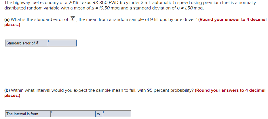 The highway fuel economy of a 2016 Lexus RX 350 FWD 6-cylinder 3.5-L automatic 5-speed using premium fuel is a normally
distributed random variable with a mean of u = 19.50 mpg and a standard deviation of o = 1.50 mpg.
(a) What is the standard error of X , the mean from a random sample of 9 fill-ups by one driver? (Round your answer to 4 decimal
places.)
Standard error of X
(b) Within what interval would you expect the sample mean to fall, with 95 percent probability? (Round your answers to 4 decimal
places.)
The interval is from
to
