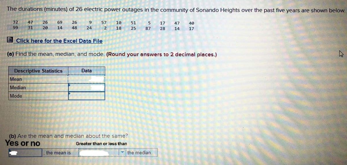 The durations (minutes) of 26 electric power outages in the community of Sonando Heights over the past five years are shown below.
32
47
26
69
26
57
10
51
5
17
47
40
99
31
20
14
48
24
18
25
87
28
14
17
Click here for the Excel Data File
(a) Find the mean, median, and mode. (Round your answers to 2 decimal places.)
Descriptive Statistics
Data
Mean
Median
Mode
(b) Are the mean and median about the same?
Yes or no
Greater than or less than
the mean is
the median.
2.
