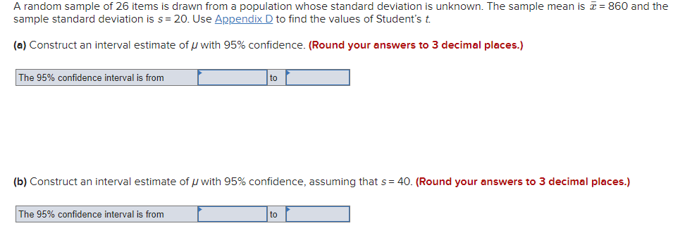 A random sample of 26 items is drawn from a population whose standard deviation is unknown. The sample mean is a = 860 and the
sample standard deviation is s= 20. Use Appendix D to find the values of Student's t.
(a) Construct an interval estimate of µ with 95% confidence. (Round your answers to 3 decimal places.)
The 95% confidence interval is from
to
(b) Construct an interval estimate of u with 95% confidence, assuming that s= 40. (Round your answers to 3 decimal places.)
The 95% confidence interval is from
to
