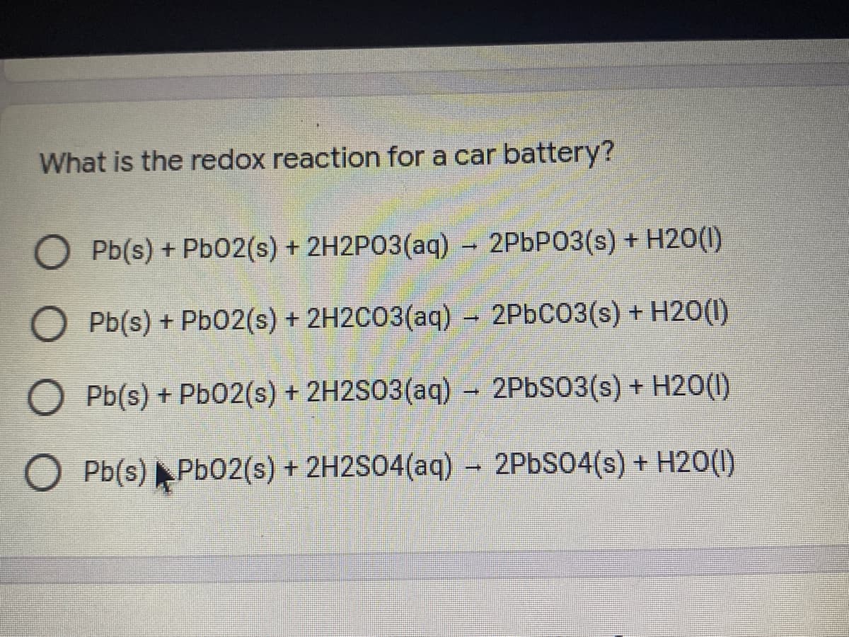 What is the redox reaction for a car battery?
O Pb(s) + Pb02(s) + 2H2P03(aq) – 2PBP03(s) + H2O(I)
Pb(s) + Pb02(s) + 2H2CO3(aq) – 2P6C03(s) + H2O(1)
)
O Pb(s) + Pb02(s) + 2H2S03(aq) – 2PBS03(s) + H2O(I)
O Pb(s) Pb02(s) + 2H2S04(aq)
– 2PBS04(s) + H2O(1)
