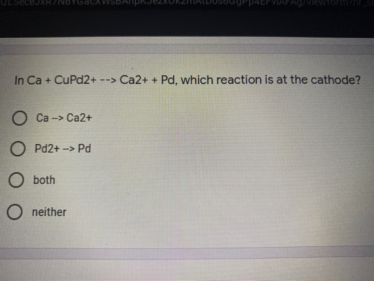 P4EFVIAFA9/Viewform/nr_st
In Ca + CuPd2+ --> Ca2+ + Pd, which reaction is at the cathode?
Ca -> Ca2+
Pd2+-> Pd
both
neither
