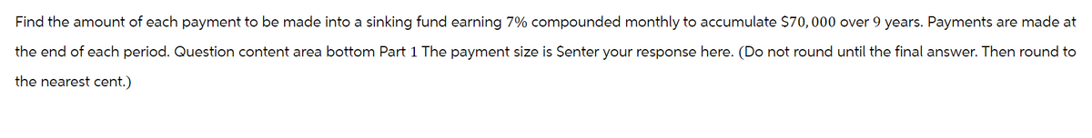 Find the amount of each payment to be made into a sinking fund earning 7% compounded monthly to accumulate $70,000 over 9 years. Payments are made at
the end of each period. Question content area bottom Part 1 The payment size is Senter your response here. (Do not round until the final answer. Then round to
the nearest cent.)