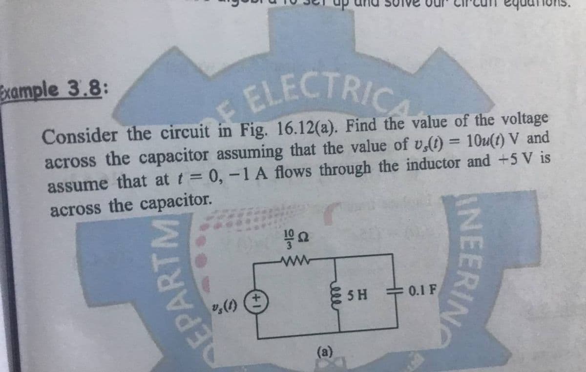 Example 3.8:
ELECTRICA
Consider the circuit in Fig. 16.12(a). Find the value of the voltage
across the capacitor assuming that the value of v,(t) = 10u(t) V and
assume that at t = 0, -1 A flows through the inductor and +5 V is
across the capacitor.
5 H
/
DEPA
23
ell
0.1 F
INEERING