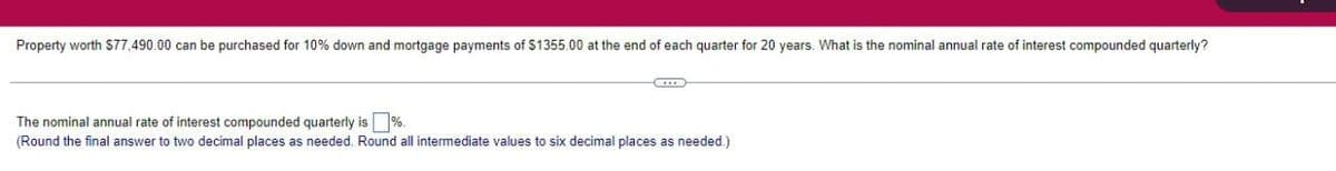 Property worth $77,490.00 can be purchased for 10% down and mortgage payments of $1355.00 at the end of each quarter for 20 years. What is the nominal annual rate of interest compounded quarterly?
CLIES
The nominal annual rate of interest compounded quarterly is%.
(Round the final answer to two decimal places as needed. Round all intermediate values to six decimal places as needed.)