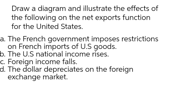 Draw a diagram and illustrate the effects of
the following on the net exports function
for the United States.
a. The French government imposes restrictions
on French imports of U.S goods.
b. The U.S national income rises.
c. Foreign income falls.
d. The dollar depreciates on the foreign
exchange market.
