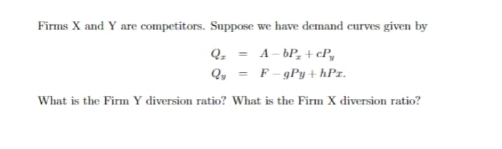 Firms X and Y are competitors. Suppose we have demand curves given by
Q-
A – bP, + cPy
Qy = F- gPy + hPx.
What is the Firm Y diversion ratio? What is the Firm X diversion ratio?
