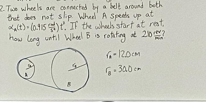 2. Two wheels are connected by a belt around both
that does not slip. Wheel A Speeds up at
Lalt) = (0.915 )ť. If the wheels start at rest,
how
long
until Wheel B is rotating at 210e?
rA-120cm
см
r6= 30.0 cm
