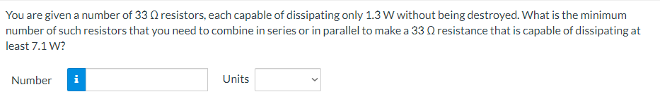 You are given a number of 33 Q resistors, each capable of dissipating only 1.3 W without being destroyed. What is the minimum
number of such resistors that you need to combine in series or in parallel to make a 330 resistance that is capable of dissipating at
least 7.1 W?
Number
Units
Mi