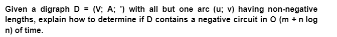 Given a digraph D = (V; A; ') with all but one arc (u; v) having non-negative
lengths, explain how to determine if D contains a negative circuit in 0 (m + n log
n) of time.