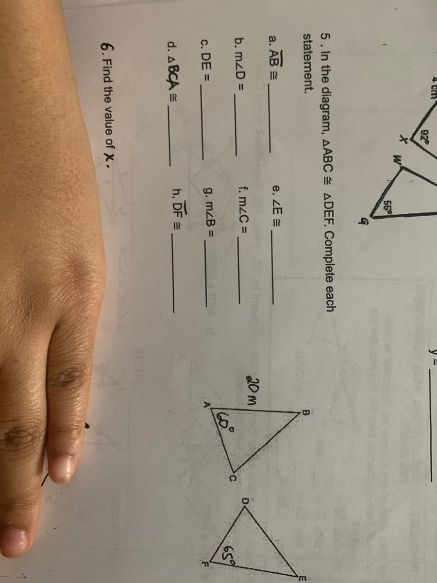 4 CM
92
55
5. In the diagram, AABC ADEF, Complete each
statement.
B.
a. AB =
e. ZE =
b. mzD =
f. mzC =
20 m
%3D
c. DE =
160°
659
g. mzB =
d. ABCA =
h. DF =
6. Find the value of X.
