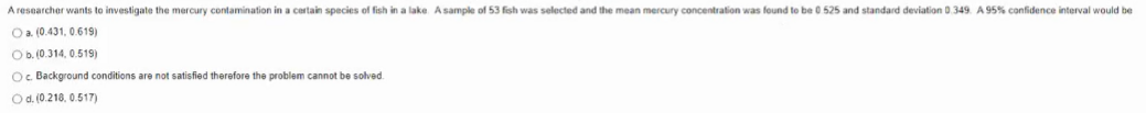 A researcher wants to investigate the mercury contamination in a certain species of fish in a lake Asample of 53 fish was selected and the mean mercury concentration was found to be 0 525 and standard deviation 0.349. A 95% confidence interval would be
O a. (0.431, 0.619)
Ob. (0.314, 0.519)
Oc Background conditions are not satisfied therefore the problem cannot be solved.
Od. (0.218, 0.517)

