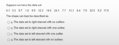 Suppose we have the data set
6.1 33 8.7 1.8 9.9 12.3
14.0 24.1 7.7 13.1 6.4 7.8 225 82 17.8
The shape can best be described as
a. The data set is right skewed with no outliers
Ob. The data set is right skewed with one outlier.
Oc The data set is left skewed with one outlier.
Od. The data set is left skewed with no outliers
