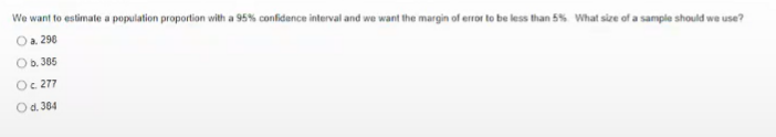 We want to estimate a population proportion with a 95% confidence interval and we want the margin of error to be less than 5% What size of a sample should we use?
Oa 298
Ob. 305
Oc 277
Od. 384
