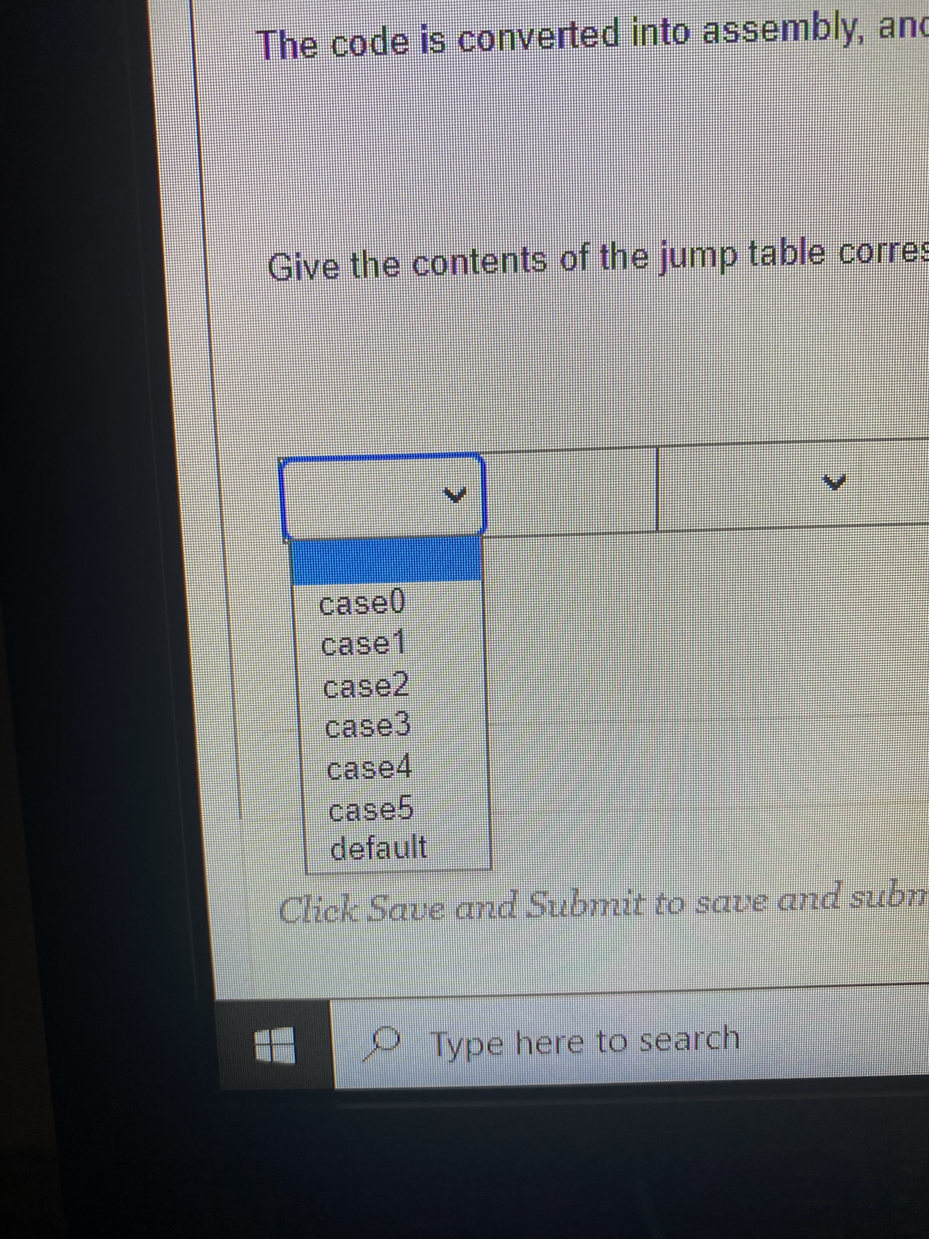 The code is converted into assembly, and
Give the contents of the jump table corres
case0
case1
case2,
case3
case5
default
Click Save and Submit to save and subm
Type here to search
