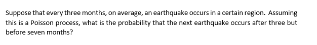 Suppose that every three months, on average, an earthquake occurs in a certain region. Assuming
this is a Poisson process, what is the probability that the next earthquake occurs after three but
before seven months?
