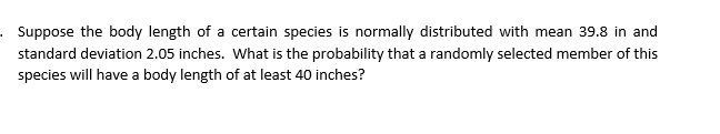 . Suppose the body length of a certain species is normally distributed with mean 39.8 in and
standard deviation 2.05 inches. What is the probability that a randomly selected member of this
species will have a body length of at least 40 inches?
