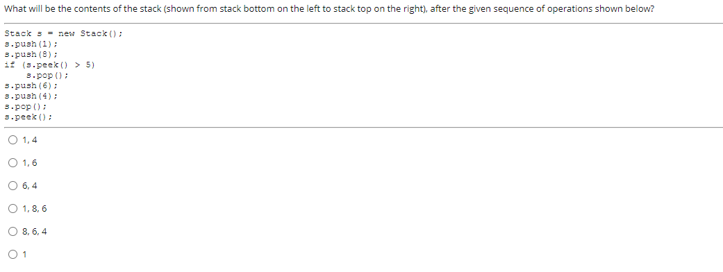 What will be the contents of the stack (shown from stack bottom on the left to stack top on the right), after the given sequence of operations shown below?
Stack s = new Stack ();
s.push (1);
s.push (8);
if (s.peek () > 5)
s.pop ();
s.push (6);
3.push (4) ;
s.pop ();
s.peek () ;
O 1,4
O 1,6
O 6, 4
O 1, 8, 6
O 8, 6, 4
O 1
