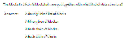 The blocks in bitcoin's blockchain are put together with what kind of data structure?
Answers:
A doubly linked list of blocks
A binary tree of blocks
A hash chain of blocks
A hash table of blocks
