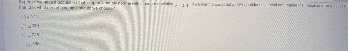 Suppose we have a population that is approximately normal with standard deviation -2 4. If we want to construct a 95% confidence interval and require the margin of error to be less
than 0.3, what size of a sample should we choose?
O a. 311
О.230
О с. 246
O d. 158
