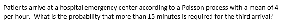 Patients arrive at a hospital emergency center according to a Poisson process with a mean of 4
per hour. What is the probability that more than 15 minutes is required for the third arrival?
