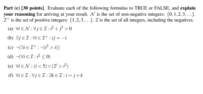 Part (c) [30 points]. Evaluate each of the following formulas to TRUE or FALSE, and explain
your reasoning for arriving at your result. N is the set of non-negative integers: {0,1,2,3,...}.
It is the set of positive integers: {1,2,3,...}. I is the set of all integers, including the negatives.
(a) Vi EN:VjeI:P+ƒ>0
(b) 3jEI:Vie I+ : ij=-i
(c) ¬(3i e It :¬(² > i))
(d) ¬(Vi eI:P< 0)
(e) Vi EN:(i< 5) V (2' > ?)
(f) Vi EI:VJEI:3k €I:i=j+k
